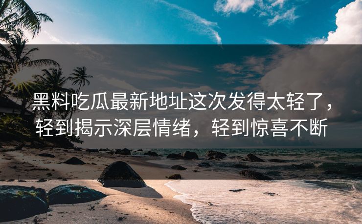 黑料吃瓜最新地址这次发得太轻了，轻到揭示深层情绪，轻到惊喜不断