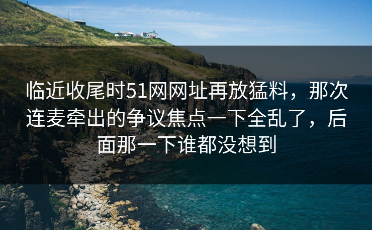 临近收尾时51网网址再放猛料，那次连麦牵出的争议焦点一下全乱了，后面那一下谁都没想到