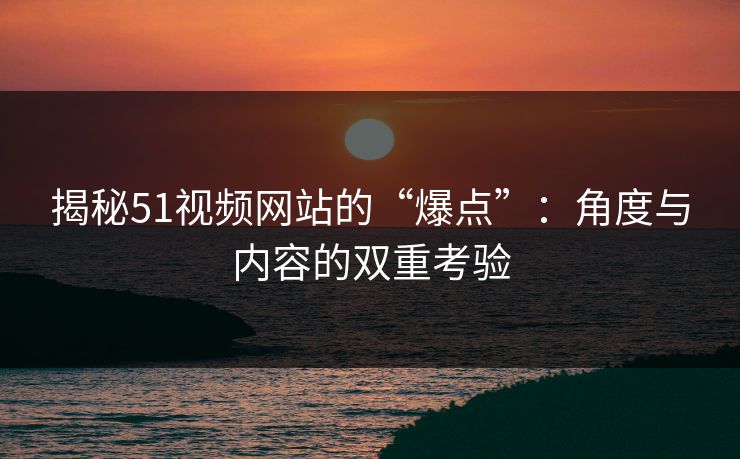 揭秘51视频网站的“爆点”：角度与内容的双重考验