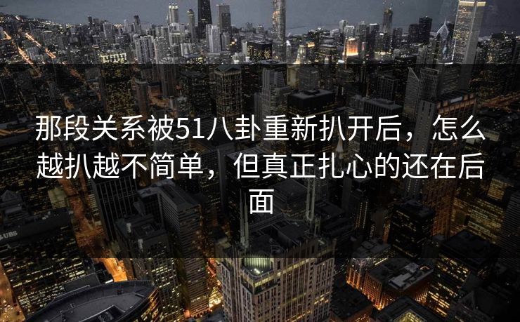 那段关系被51八卦重新扒开后,怎么越扒越不简单,但真正扎心的还在后面 那段关系被51八卦重新扒开后,怎么越扒越不简单,但真正扎心的还在后面