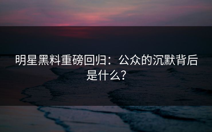 明星黑料重磅回归：公众的沉默背后是什么？