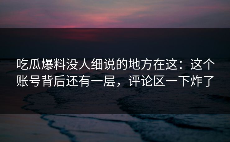 吃瓜爆料没人细说的地方在这：这个账号背后还有一层，评论区一下炸了