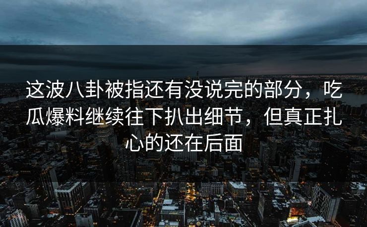 这波八卦被指还有没说完的部分，吃瓜爆料继续往下扒出细节，但真正扎心的还在后面