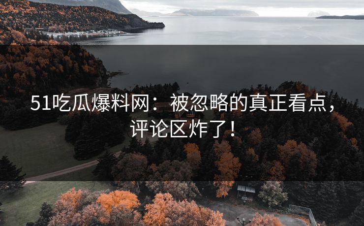 51吃瓜爆料网：被忽略的真正看点，评论区炸了！