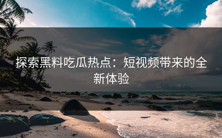 探索黑料吃瓜热点：短视频带来的全新体验