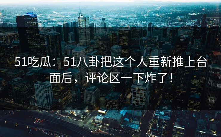 51吃瓜：51八卦把这个人重新推上台面后，评论区一下炸了！