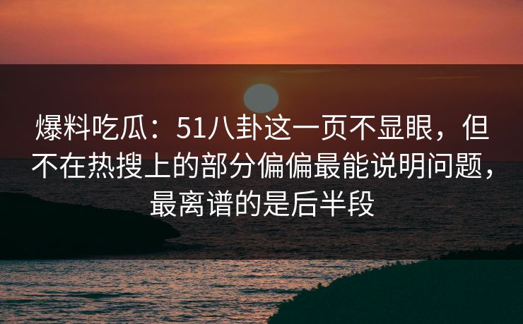 爆料吃瓜：51八卦这一页不显眼，但不在热搜上的部分偏偏最能说明问题，最离谱的是后半段
