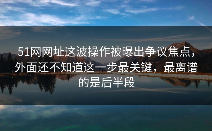 51网网址这波操作被曝出争议焦点，外面还不知道这一步最关键，最离谱的是后半段