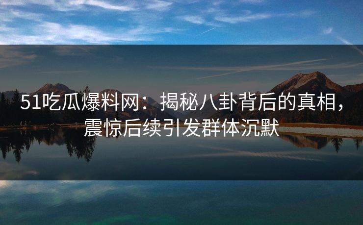 51吃瓜爆料网：揭秘八卦背后的真相，震惊后续引发群体沉默