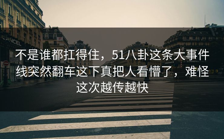 不是谁都扛得住，51八卦这条大事件线突然翻车这下真把人看懵了，难怪这次越传越快
