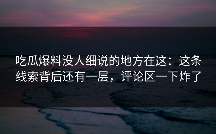 吃瓜爆料没人细说的地方在这：这条线索背后还有一层，评论区一下炸了