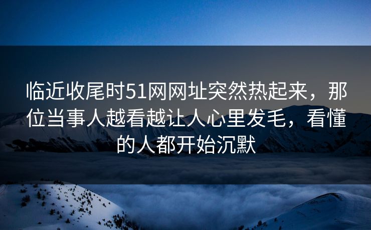 临近收尾时51网网址突然热起来，那位当事人越看越让人心里发毛，看懂的人都开始沉默