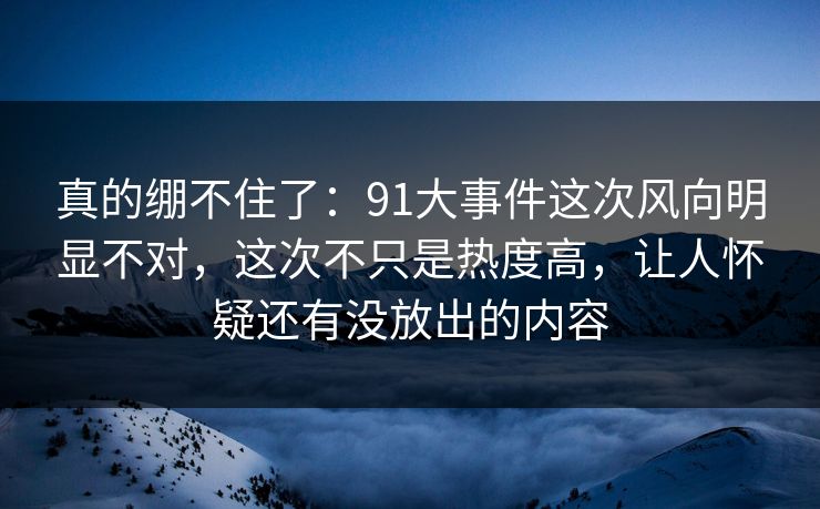 真的绷不住了:91大事件这次风向明显不对,这次不只是热度高,让人怀疑还有没放出的内容 真的绷不住了:91大事件这次风向明显不对,这次不只是热度高,让人怀疑还有没放出的内容