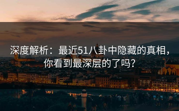 深度解析：最近51八卦中隐藏的真相，你看到最深层的了吗？