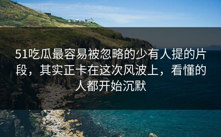 51吃瓜最容易被忽略的少有人提的片段，其实正卡在这次风波上，看懂的人都开始沉默