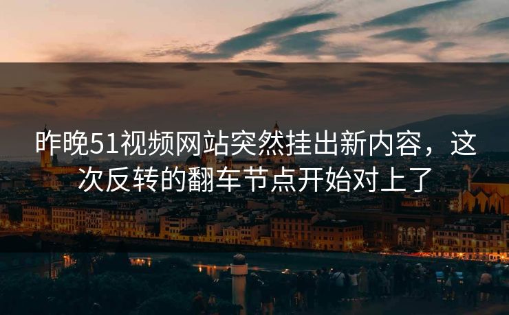 昨晚51视频网站突然挂出新内容，这次反转的翻车节点开始对上了