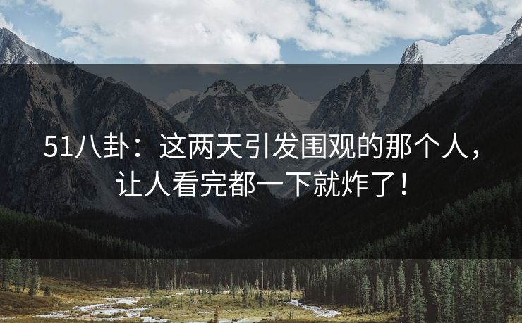 51八卦：这两天引发围观的那个人，让人看完都一下就炸了！