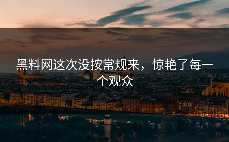 黑料网这次没按常规来，惊艳了每一个观众