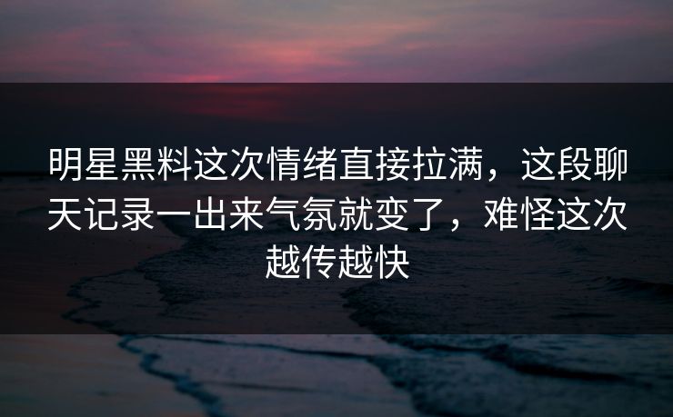 明星黑料这次情绪直接拉满，这段聊天记录一出来气氛就变了，难怪这次越传越快