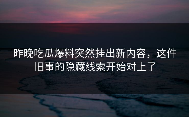 昨晚吃瓜爆料突然挂出新内容，这件旧事的隐藏线索开始对上了