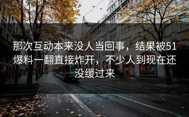 那次互动本来没人当回事，结果被51爆料一翻直接炸开，不少人到现在还没缓过来
